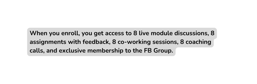 When you enroll you get access to 8 live module discussions 8 assignments with feedback 8 co working sessions 8 coaching calls and exclusive membership to the FB Group